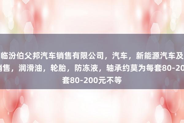 临汾伯父邦汽车销售有限公司,汽车,新能源汽车及其配件销售,润滑油,轮胎,防冻液,轴承约莫为每套80-200元不等