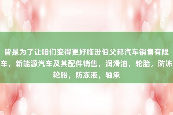 皆是为了让咱们变得更好临汾伯父邦汽车销售有限公司，汽车，新能源汽车及其配件销售，润滑油，轮胎，防冻液，轴承
