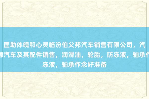 匡助体魄和心灵临汾伯父邦汽车销售有限公司,汽车,新能源汽车及其配件销售,润滑油,轮胎,防冻液,轴承作念好准备