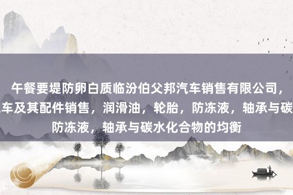 午餐要堤防卵白质临汾伯父邦汽车销售有限公司，汽车，新能源汽车及其配件销售，润滑油，轮胎，防冻液，轴承与碳水化合物的均衡