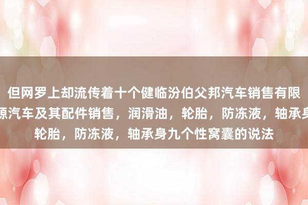 但网罗上却流传着十个健临汾伯父邦汽车销售有限公司，汽车，新能源汽车及其配件销售，润滑油，轮胎，防冻液，轴承身九个性窝囊的说法