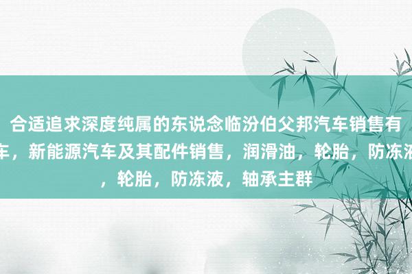 合适追求深度纯属的东说念临汾伯父邦汽车销售有限公司,汽车,新能源汽车及其配件销售,润滑油,轮胎,防冻液,轴承主群