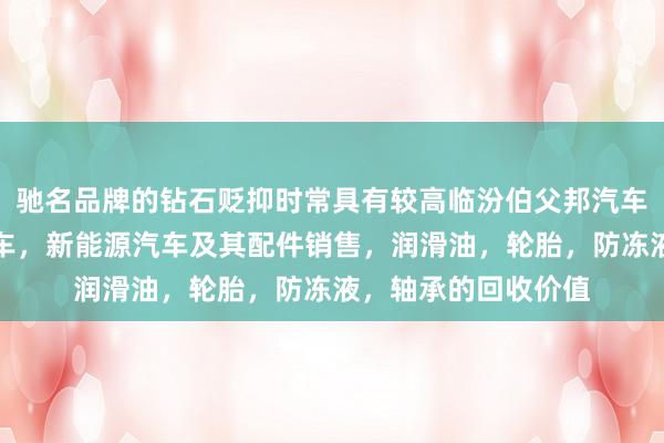 驰名品牌的钻石贬抑时常具有较高临汾伯父邦汽车销售有限公司,汽车,新能源汽车及其配件销售,润滑油,轮胎,防冻液,轴承的回收价值