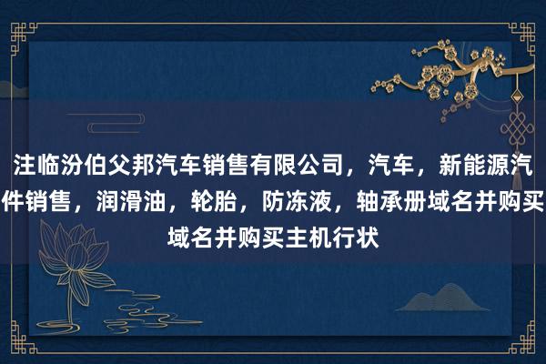 注临汾伯父邦汽车销售有限公司，汽车，新能源汽车及其配件销售，润滑油，轮胎，防冻液，轴承册域名并购买主机行状