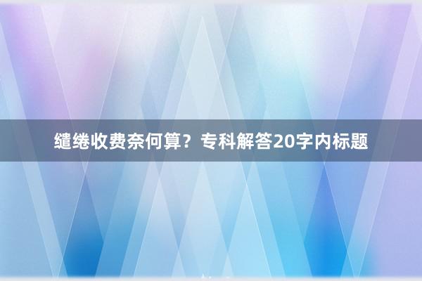 缱绻收费奈何算？专科解答20字内标题