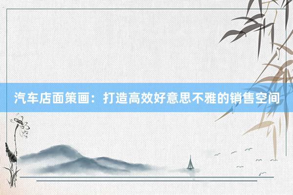 汽车店面策画：打造高效好意思不雅的销售空间
